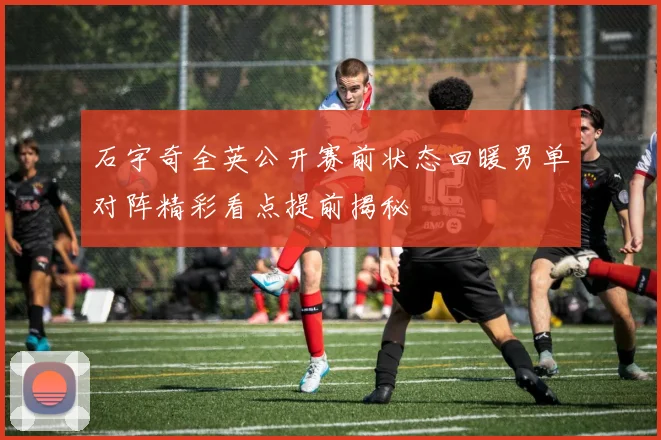 石宇奇全英公开赛前状态回暖男单对阵精彩看点提前揭秘