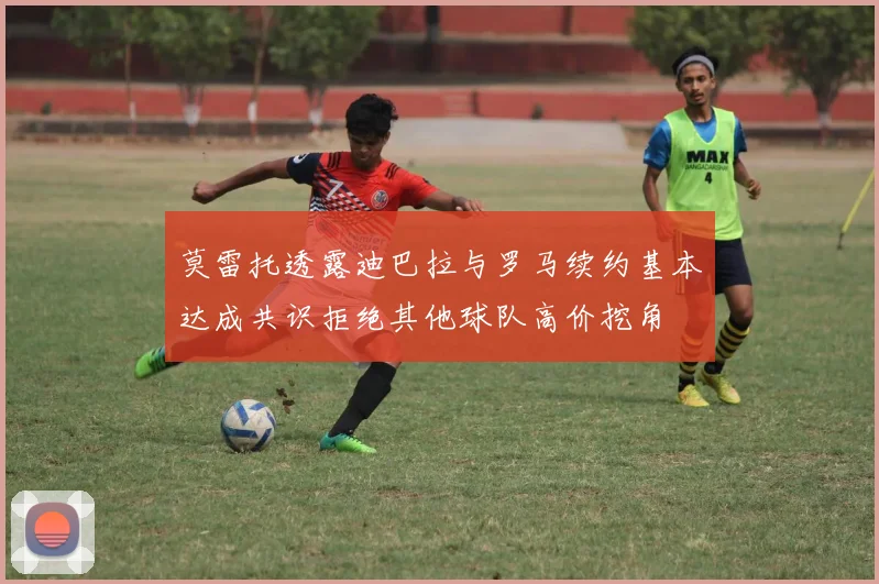 莫雷托透露迪巴拉与罗马续约基本达成共识拒绝其他球队高价挖角